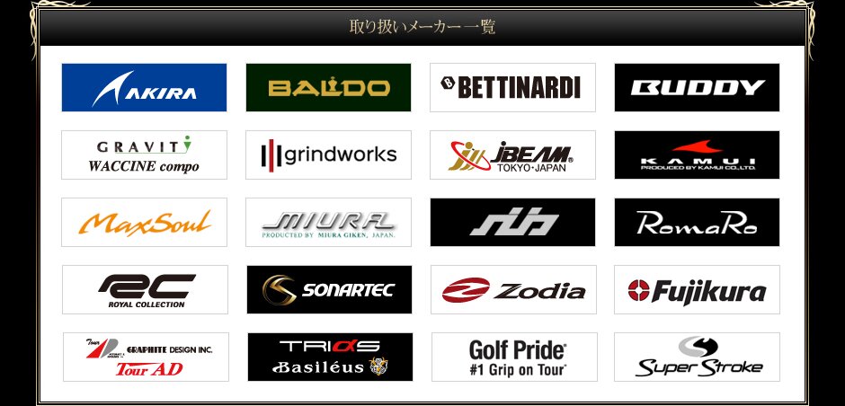 取り扱いメーカー一覧:AKIRA / BALDO / BETTINARDI / BUDDY / CRAVIT WACCINE compo / grindworks / JBEAM / KAMUI / MaxSoul / MIURA / ROMARO / ROYAL COLLECTION / RYOMA / SONARTEC / Zodia / Fujikura / Tour AD / TRIAS Basileus / Folf Pride