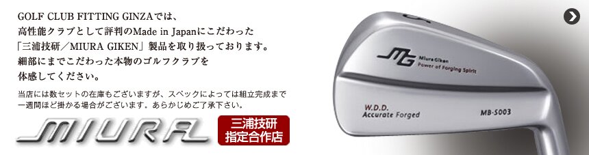 GOLF CLUB FITTING GINZAでは、Made in Japanにこだわった高性能クラブとして評判の「三浦技研/MIURA GIKEN」製品を取り扱っております。細部にまでこだわった本物のゴルフクラブを体感してください。当店には数セットの在庫もございますが、スペックによっては組立完成まで一週間ほどかかる場合がございます。あらかじめご了承ください。
