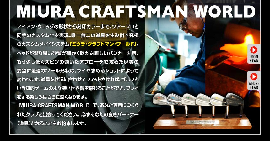 【MIURA CRAFTMAN WORLD】アイアン・ウェッジの形状から刻印カラーまで、ツアープロと同等のカスタム化を実現。唯一無二の道具を生み出す究極のカスタムメイドシステム「ミウラ・クラフトマンワールド」。ヘッドが潜り易い砂質が細かく軟らかな難しいバンカー対策、もう少し低くスピンの効いたアプローチで攻めたい等の要望に最適なソール形状は、ライや求めるショットによって変わります。道具を状況に合わせてフィットさせれば、ゴルフという知的ゲームのより深い世界観を感じることができ、プレイをする楽しみはさらに深くなります。「MIURA CRAFTMAN WORLD」で、あなた専用につくられたクラブと出会ってください。必ずあなたの良きパートナー（道具）となることをお約束します。