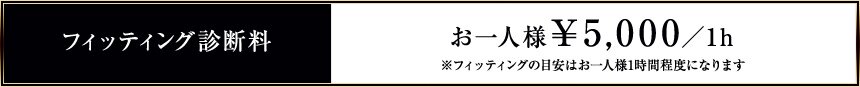 フィッティング診断料　お一人様￥5,000円／h　※フィッティングの目安はお一人様1時間程度になります