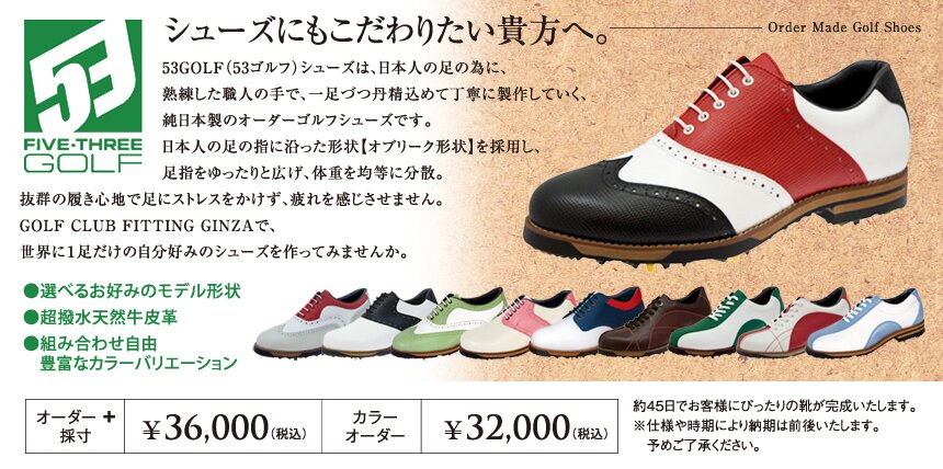 シューズにもこだわりたい貴方へ。53GOLF（53ゴルフ）シューズは、日本人の足の為に、熟練した職人の手で、一足づつ丹精込めて丁寧に製作していく、純日本製のオーダーゴルフシューズです。日本人の足の指に沿った形状【オブリーク形状】を採用し、足指をゆったりと広げ、体重を均等に分散。抜群の履き心地で足にストレスをかけず、疲れを感じさせません。GOLF CLUB FITTING GINZAで、世界に一足だけの自分好みのシューズを作ってみませんか。　●選べるお好みのモデル形状　●超撥水天然牛皮革　●組み合わせ自由、豊富なカラーバリエーション：オーダー＋採寸￥36,000（税込）カラーオーダー￥32,000（税込）約45日でお客様にぴったりの靴が完成いたします。※仕様や時期により納期は前後いたします。予めご了承ください。