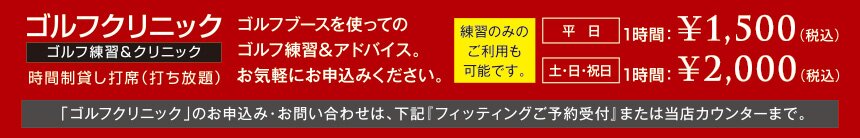 ゴルフクリニック【ゴルフ練習＆クリニック】ゴルフブースを使ってのゴルフ練習＆アドバイス。お気軽にお申し込みください。練習のみのご利用も可能です。平日1時間：￥1,500（税込）土日祝日1時間：￥2,000（税込）「ゴルフクリニック」のお申し込み・お問い合わせは、下記『フィッティングご予約受付』または当店カウンターまで。