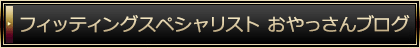 フィッティングスペシャリスト おやっさんブログ