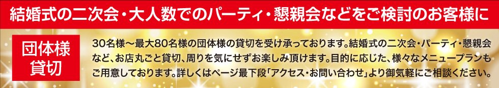 30名様〜最大80名様の団体様の貸切を承っております。結婚式の二次会・パーティ・懇親会など、お店丸ごと貸切、周りを気にせずお楽しみ頂けます。目的に応じた、様々なメニュープランもご用意しております。詳しくはページ最下段「アクセス・お問い合わせ」で御気軽にご相談ください。